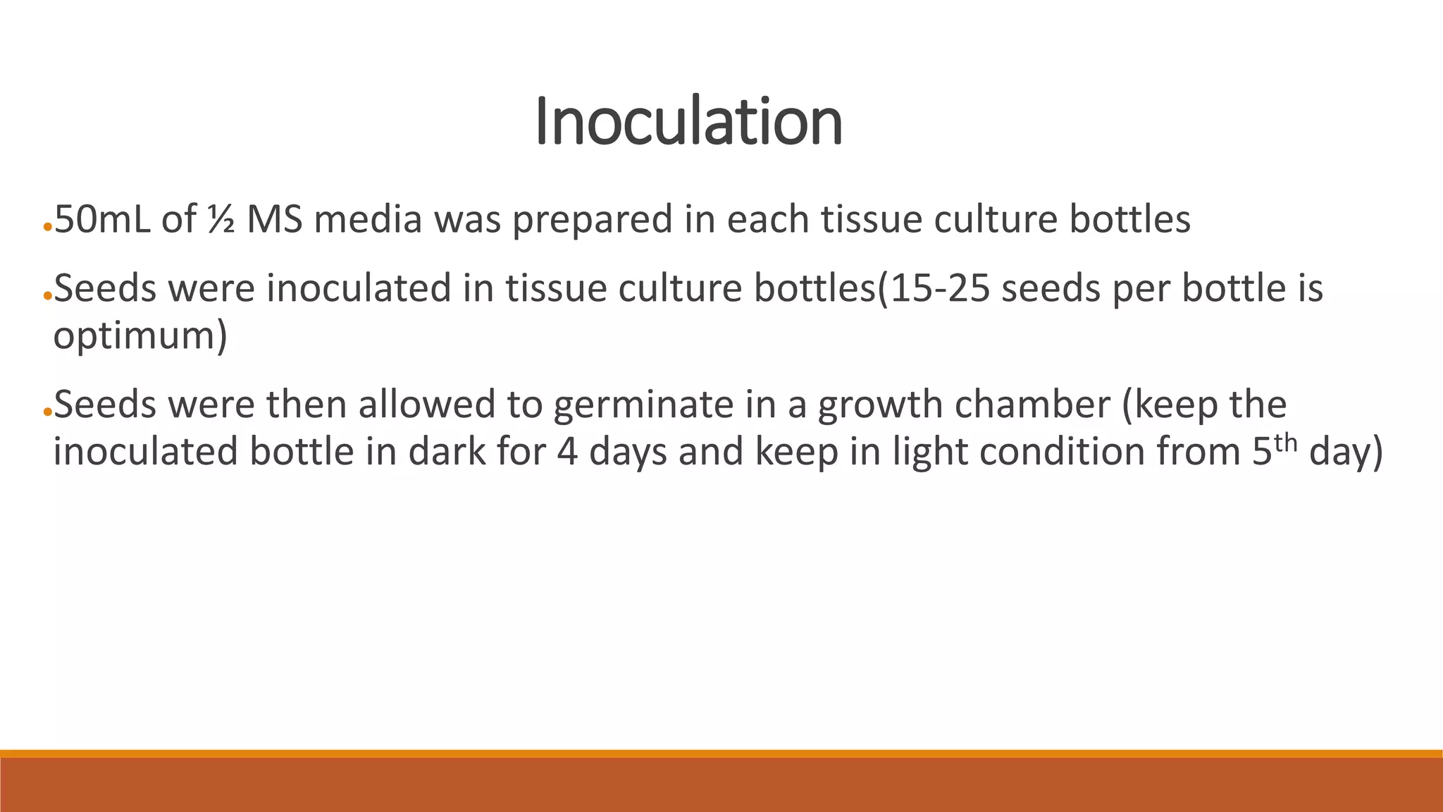 Inoculation
●50mL of ½ MS media was prepared in each tissue culture bottles
●Seeds were inoculated in tissue culture bottles(15-25 seeds per bottle is
optimum)
●Seeds were then allowed to germinate in a growth chamber (keep the
inoculated bottle in dark for 4 days and keep in light condition from 5th day)
 
