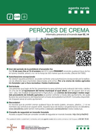 agents rurals
informatiu prevenció d'incendis icar 02_14
PERÍODES DE CREMA
Inici del període de la prohibició d'encendre foc
Del 15 de març fins el 15 d’octubre del 2014 resta PROHIBIT encendre qualsevol tipus de foc
en terreny forestal, arbrat o no i en la franja de 500 metres que els envolta. (Decret 64/1995).
Autoritzacions excepcionals
No obstant aquesta prohibició, es poden sol·licitar unes autoritzacions excepcionals per la realitza-
ció de diferents tipus d’activitats relacionades amb el foc: Per a la crema de restes agrícoles
i/o forestals i per a focs recreatius i festes tradicionals
Sol·licituds
Les persones que hagin de fer foc presentaran la seva sol·licitud amb indicació del motiu i del lloc
on s'ha de fer a l'ajuntament del terme municipal al qual afecti, per tal aquest doni el seu
vist-i- plau i les traslladi al Departament d’Agricultura. Les cremes de brancatge i restes vege-
tals procedents de treballs agrícoles es podran sol·licitar a través dels ajuntaments, els quals
lliuraran les autoritzacions del Departament a través de la plataforma EACAT. Consulteu disponibili-
tat d’aquest servei al vostre ajuntament.
Recordatori
Es recorda que és prohibit cremar qualsevol tipus de residu (palets, envasos, plàstics…) i no es
tramitarà cap sol·licitud en aquest sentit. Aquests tipus de residus cal gestionar-los via deixalleria:
www.deixalleries.com/ (àmbit metropolità) o www.arc.cat/deixalleries/ (resta Catalunya).
Consells de seguretat en incendis forestals
Accediu a aquest vincle per consultar consells de seguretat en incendis forestals: http://bit.ly/NaDlhQ
Per qualsevol dubte o aclariment, contacteu amb els agents rurals de la vostra comarca o bé truqueu al 93 561 70 00
 
