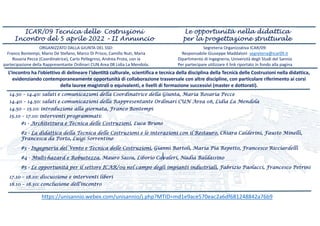 14.30 – 14.40: saluti e comunicazioni della Coordinatrice della Giunta, Maria Rosaria Pecce
14.40 – 14.50: saluti e comunicazioni della Rappresentante Ordinari CUN Area 08, Lidia La Mendola
14.50 – 15.10: introduzione alla giornata, Franco Bontempi
15.10 – 17.10: interventi programmati:
#1 - Architettura e Tecnica delle Costruzioni, Luca Bruno
#2 - La didattica della Tecnica delle Costruzioni e le interazioni con il Restauro, Chiara Calderini, Fausto Minelli,
Francesca da Porto, Luigi Sorrentino
#3 - Ingegneria del Vento e Tecnica delle Costruzioni, Gianni Bartoli, Maria Pia Repetto, Francesco Ricciardelli
#4 - Multi-hazard e Robustezza, Mauro Sassu, Liborio Cavaleri, Nadia Baldassino
#5 - Le opportunità per il settore ICAR/09 nel campo degli impianti industriali, Fabrizio Paolacci, Francesco Petrini
17.10 – 18.10: discussione e interventi liberi
18.10 – 18.30: conclusione dell’incontro
ORGANIZZATO DALLA GIUNTA DEL SSD: 
Franco Bontempi, Mario De Stefano, Marco Di Prisco, Camillo Nuti, Maria 
Rosaria Pecce (Coordinatrice), Carlo Pellegrino, Andrea Prota, con la 
partecipazione della Rappresentante Ordinari CUN Area 08 Lidia La Mendola.
Segreteria Organizzativa ICAR/09: 
Responsabile Giuseppe Maddaloni  segreteria@icar09.it
Dipartimento di Ingegneria, Università degli Studi del Sannio
Per partecipare utilizzare il link riportato in fondo alla pagina
‐, 
L’incontro ha l’obiettivo di delineare l'identità culturale, scientifica e tecnica della disciplina della Tecnica delle Costruzioni nella didattica, 
evidenziando contemporaneamente opportunità di collaborazione trasversale con altre discipline, con particolare riferimento ai corsi 
della lauree magistrali o equivalenti, e livelli di formazione successivi (master e dottorati). 
ICAR/09 Tecnica delle Costruzioni
Incontro del 5 aprile 2022 – II Annuncio
Le opportunità nella didattica
per la progettazione strutturale
https://unisannio.webex.com/unisannio/j.php?MTID=md1e9ace570eac2a6df681248842a76b9
 