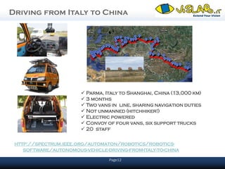 Driving from Italy to China




                         Parma, Italy to Shanghai, China (13,000 km)
                         3 months
                         Two vans in line, sharing navigation duties
                         Not unmanned (hitchhiker!)
                         Electric powered
                         Convoy of four vans, six support trucks
                         20 staff

 http://spectrum.ieee.org/automaton/robotics/robotics-
    software/autonomous-vehicle-driving-from-italy-to-china
                                  Page12
 