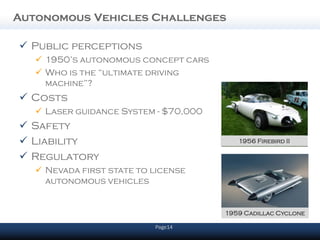 Autonomous Vehicles Challenges

 Public perceptions
    1950’s autonomous concept cars
    Who is the “ultimate driving
     machine”?
 Costs
    Laser guidance System - $70,000
 Safety
 Liability                               1956 Firebird II

 Regulatory
    Nevada first state to license
     autonomous vehicles


                                       1959 Cadillac Cyclone

                           Page14
 