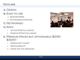 Outline
a. Design
b. Easy to use
  a. Drive-by-Wire
  b. Autonomous Driving
c. Networked
d. Safe
  i. Active (Pre-collision)
  ii. Passive (Post-collision)
e. Premium priced but affordable ($25K-
   $30K)?
  i. Green isn’t cheap
  ii. Serviceability
  iii. Over the top services


                                 Page2
 