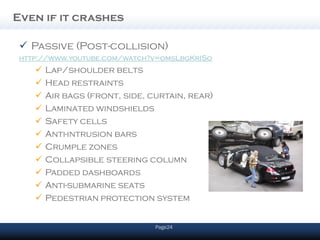 Even if it crashes

  Passive (Post-collision)
 http://www.youtube.com/watch?v=omsLbgKrISo
       Lap/shoulder belts
       Head restraints
       Air bags (front, side, curtain, rear)
       Laminated windshields
       Safety cells
       Anti-intrusion bars
       Crumple zones
       Collapsible steering column
       Padded dashboards
       Anti-submarine seats
       Pedestrian protection system


                                Page24
 