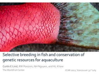 Selective breeding in fish and conservation of
genetic resources for aquaculture
Curtis E Lind, RW Ponzoni, NH Nguyen, and HL Khaw
The WorldFish Center                                ICAR 2012, Vancouver 31st July
 