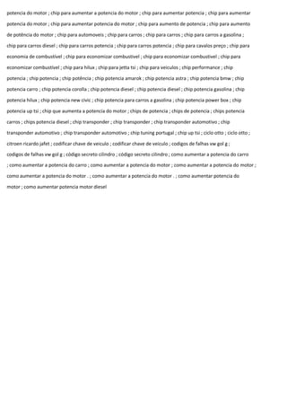 potencia do motor ; chip para aumentar a potencia do motor ; chip para aumentar potencia ; chip para aumentar
potencia do motor ; chip para aumentar potencia do motor ; chip para aumento de potencia ; chip para aumento
de potência do motor ; chip para automoveis ; chip para carros ; chip para carros ; chip para carros a gasolina ;
chip para carros diesel ; chip para carros potencia ; chip para carros potencia ; chip para cavalos preço ; chip para
economia de combustível ; chip para economizar combustivel ; chip para economizar combustivel ; chip para
economizar combustível ; chip para hilux ; chip para jetta tsi ; chip para veiculos ; chip performance ; chip
potencia ; chip potencia ; chip potência ; chip potencia amarok ; chip potencia astra ; chip potencia bmw ; chip
potencia carro ; chip potencia corolla ; chip potencia diesel ; chip potencia diesel ; chip potencia gasolina ; chip
potencia hilux ; chip potencia new civic ; chip potencia para carros a gasolina ; chip potencia power box ; chip
potencia up tsi ; chip que aumenta a potencia do motor ; chips de potencia ; chips de potencia ; chips potencia
carros ; chips potencia diesel ; chip transponder ; chip transponder ; chip transponder automotivo ; chip
transponder automotivo ; chip transponder automotivo ; chip tuning portugal ; chip up tsi ; ciclo otto ; ciclo otto ;
citroen ricardo jafet ; codificar chave de veiculo ; codificar chave de veiculo ; codigos de falhas vw gol g ;
codigos de falhas vw gol g ; código secreto cilindro ; código secreto cilindro ; como aumentar a potencia do carro
; como aumentar a potencia do carro ; como aumentar a potencia do motor ; como aumentar a potencia do motor ;
como aumentar a potencia do motor . ; como aumentar a potencia do motor . ; como aumentar potencia do
motor ; como aumentar potencia motor diesel
 