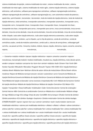 sistema imobilizador de ignição ; sistema imobilizador do motor ; sistema imobilizador do motor ; sistema
imobilizador do motor agile ; sistema imobilizador do motor agile ; sistema injeção eletronica ; sistema injeção
eletronica ; soft centralina ; software para reprogramar centralinas ; software reprogramação centralinas ;
software reprogramação de centralinas ; software reprogramação ecu ; som automotivo modulo de potencia ;
speed chip ; sprint booster ; tecnomotor ; tecnomotor ; teste de modulo de injeção eletronica ; teste de modulo de
injeção eletronica ; total centralinas ; transponder automotivo ; transponder automotivo ; transponder carro ;
transponder carro ; transponder chave ; transponder chave ; transponder chave ; transponder de chave ;
transponder de chave ; transponder para carros ; transponder para carros ; troca correia dentada ; troca correia
dentada ; troca da correia dentada ; troca da correia dentada ; troca de correia dentada ; troca de correia dentada ;
troller chipado ; tudo sobre injeção eletronica ; tudo sobre injeção eletronica automotiva ; tudo sobre injeção
eletronica automotiva ; turbotec ; up tsi chipado ; up tsi chip de potencia ; venda de centralinas ; venda de
centralinas usadas ; venda de modulos automotivos ; vendo audi a ; viaturas de serviço bmw ; volkswagen golf
carrinha ; vw passat carrinha . Conserto; modulo, módulo, injecao, injeção, eletronica, reparo, conserto, consertar,
reparar, manutencao, manutenção,
---- Conserto+ modulo+ módulo+ injecao+ injeção+ eletronica + reparo+ conserto+ consertar+ reparar+
manutencao, manutenção modulo+ modulo imobilizador, moudulo ecu, injeção eletrônica, reset, decod, eprom,
vender+ comprar+ modulos+ carroceria+ bc+ bcm+ bsi+ central+ módulos+ Audi+ Citroen+ Fiat+ Ford+ GM+
Honda+ Hyundai+ Mitsubishi+ Mercedes+ Peugeot+ Renault+ Toyota+ VW+ ECM+ ECU+ Injeção Eletrônica+
módulos diesel+ Módulos leve+ Notícias+ oficina de autos+ oficina de motocicletas+ Oficina Diesel+ oficina
mecânica+ Reparo de Módulos+serviços+veiculo+ veicular+ automotivo+ carro+ Conserto de Módulos de
Injeção Eletrônica+Conserto de Módulos de Injeção Eletrônica+ Conserto de Módulos de Injeção Eletrônica +
Teste Módulo de injeção na bancada+ carros nacionais e importados+Bsi+ Uch+ Módulo de Carroceria+ Central
de injeção eletrônica+ Módulo de Injeção Eletrônica+ Módulo da Injeção+ Centralina+ ECU Motor+ ECU
Injeção+ Transponder+ Chave Codificada+ Imobilizador+ Code+ Central de alarme+ Central de sinalização+
Central interna+ ABS+ Central do ar condicionado+ Central ac+ Módulo do ar condicionado+ Módulo airbag+
Air bag+ Módulo air bag+ ECU airbag+ Chave de seta+ Com2000+ Anti arranque+ Cifrado+ Central de câmbio+
Câmbio automático+ ECU câmbio+ Dualogic+ Easytronic+ Câmbio motorizado+ Central de câmbio dualogic-
CITROËN PEUGEOT+ repron+ reprom+ bsi+ ecu+ central+ centralina+ reset+ reseto modulo+ alarme com
imobilizador eletrônico + alarme com imobilizador eletrônico + alfatest + alfatest + alfatest + alterar centralina +
antena code fiat + antena code fiat + antena imobilizador fiat + antena imobilizador fiat + antena imobilizador fiat
+ antena imobilizador vw + antena imobilizador vw + anular imobilizador renault clio + anular imobilizador
renault clio + aparelho codificar chaves veiculos + aparelho codificar chaves veiculos + aparelho de injeção
eletronica + aparelho de injeção eletronica + aparelho de injeção eletronica + aparelho injeção eletronica +
aparelho injeção eletronica + aparelho para injeção eletronica + aparelho para leitura de injeção eletronica +
 