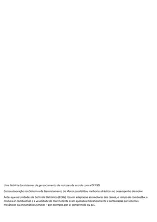 Uma história dos sistemas de gerenciamento de motores de acordo com a DENSO
Como a inovação nos Sistemas de Gerenciamento do Motor possibilitou melhorias drásticas no desempenho do motor
Antes que as Unidades de Controle Eletrônico (ECUs) fossem adaptadas aos motores dos carros, o tempo de combustão, a
mistura ar-combustível e a velocidade de marcha lenta eram ajustadas mecanicamente e controladas por sistemas
mecânicos ou pneumáticos simples – por exemplo, por ar comprimido ou gás.
 