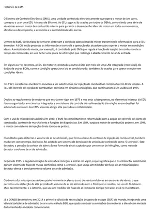 Histórico de EMS
O Sistema de Controle Eletrônico (EMS), uma unidade controlada eletronicamente que opera o motor de um carro,
começou a usar uma ECU há cerca de 30 anos. As ECUs agora são usadas por todos os OEMs, controlando uma série de
atuadores em um motor de combustão interna para garantir o desempenho ideal do motor em todos os momentos,
eficiência o desempenho, a economia e a confiabilidade dos carros.
Dentro do EMS, vários tipos de sensores detectam a condição operacional do motor transmitindo informações para a ECU
do motor. A ECU então processa as informações e controla a operação dos atuadores para operar o motor em condições
ideais. A velocidade do motor, por exemplo, é controlada pelo EMS que regula a função de injeção de combustível e o
tempo de combustão, em vez de ter uma placa de obstrução que restringe o abastecimento de ar de entrada.
Em alguns carros recentes, a ECU do motor é conectada a outras ECUs por meio de uma LAN integrada (rede local). Os
dados de outras ECUs, como a condição operacional do ar condicionado, também são usados para operar o motor em
condições ideais.
Em 1971, os sistemas mecânicos movidos a ser substituídos por injeção de combustível combinado com ECUs simples. A
ECU de controle de injeção de combustível consistia em circuitos analógicos, que continuaram a ser usados até 1975.
Devido ao regulamento de motores que entrou em vigor em 1975 e nos anos subsequentes, os elementos internos da ECU
foram organizados em circuitos integrados e um sistema de controle de realimentação da relação ar-combustível foi
adicionado como um dos EMS, visando atingir alta precisão e confiabilidade.
Com o uso de microprocessadores em 1980, o EMS foi completamente reformulado com a adição de controle de ponto de
combustão, controle de marcha lenta e funções de diagnóstico. Em 1984, surgiu o motor de combustão pobre e, em 1996,
o motor com sistema de injeção direta tornou-se prático.
Os métodos para detectar o volume de ar de admissão, que forma a base do controle de injeção de combustível, também
mudaram com o tempo. No início, foi adotado um sistema de densidade de velocidade conhecido como ‘D-Jetronic’. Este
detectou a pressão do coletor de admissão na forma de sinais captados por um sensor de infecções, como meio de
detectar o volume de ar de admissão.
Depois de 1975, a regulamentação de emissões começou a entrar em vigor, o que significa que o D-Jetronic foi substituído
por um sistema de fluxo de massa conhecido como 'L-Jetronic', que usava um medidor de fluxo de ar mecânico para
detectar direta e precisamente o volume de ar de admissão.
O advento dos microprocessadores posteriormente acelerou o uso de semicondutores em sensores de vácuo, o que
permitiu uma detecção de alta precisão do volume de ar de admissão com o DJetronic e resultou no uso do D-Jetronic.
Mais recentemente, o L-Jetronic, que usa um medidor de fluxo de ar compacto do tipo hot-wire, está no mainstream.
Já a DENSO desenvolveu em 2014 a primeira válvula de recirculação de gases de escape (EGR) do mundo, integrando uma
válvula borboleta de admissão de ar e uma válvula EGR, que ajuda a reduzir as emissões dos motores a diesel com metade
do tamanho dos modelos convencional.
 