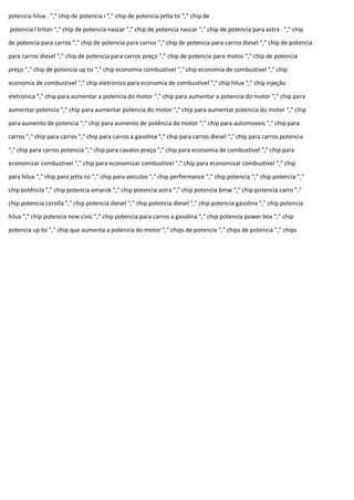 potencia hilux . "," chip de potencia i "," chip de potencia jetta tsi "," chip de
potencia l triton "," chip de potencia nascar "," chip de potencia nascar "," chip de potencia para astra . "," chip
de potencia para carros "," chip de potencia para carros "," chip de potencia para carros diesel "," chip de potencia
para carros diesel "," chip de potencia para carros preço "," chip de potencia para motos "," chip de potencia
preço "," chip de potencia up tsi "," chip economia combustivel "," chip economia de combustivel "," chip
economia de combustivel "," chip eletronico para economia de combustivel "," chip hilux "," chip injeção
eletronica "," chip para aumentar a potencia do motor "," chip para aumentar a potencia do motor "," chip para
aumentar potencia "," chip para aumentar potencia do motor "," chip para aumentar potencia do motor "," chip
para aumento de potencia "," chip para aumento de potência do motor "," chip para automoveis "," chip para
carros "," chip para carros "," chip para carros a gasolina "," chip para carros diesel "," chip para carros potencia
"," chip para carros potencia "," chip para cavalos preço "," chip para economia de combustível "," chip para
economizar combustivel "," chip para economizar combustivel "," chip para economizar combustível "," chip
para hilux "," chip para jetta tsi "," chip para veiculos "," chip performance "," chip potencia "," chip potencia ","
chip potência "," chip potencia amarok "," chip potencia astra "," chip potencia bmw "," chip potencia carro ","
chip potencia corolla "," chip potencia diesel "," chip potencia diesel "," chip potencia gasolina "," chip potencia
hilux "," chip potencia new civic "," chip potencia para carros a gasolina "," chip potencia power box "," chip
potencia up tsi "," chip que aumenta a potencia do motor "," chips de potencia "," chips de potencia "," chips
 