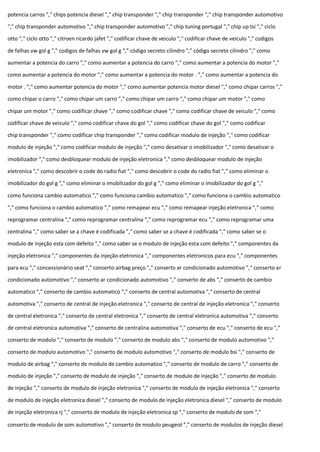 potencia carros "," chips potencia diesel "," chip transponder "," chip transponder "," chip transponder automotivo
"," chip transponder automotivo "," chip transponder automotivo "," chip tuning portugal "," chip up tsi "," ciclo
otto "," ciclo otto "," citroen ricardo jafet "," codificar chave de veiculo "," codificar chave de veiculo "," codigos
de falhas vw gol g "," codigos de falhas vw gol g "," código secreto cilindro "," código secreto cilindro "," como
aumentar a potencia do carro "," como aumentar a potencia do carro "," como aumentar a potencia do motor ","
como aumentar a potencia do motor "," como aumentar a potencia do motor . "," como aumentar a potencia do
motor . "," como aumentar potencia do motor "," como aumentar potencia motor diesel "," como chipar carros ","
como chipar o carro "," como chipar um carro "," como chipar um carro "," como chipar um motor "," como
chipar um motor "," como codificar chave "," como codificar chave "," como codificar chave de veiculo "," como
codificar chave de veiculo "," como codificar chave do gol "," como codificar chave do gol "," como codificar
chip transponder "," como codificar chip transponder "," como codificar modulo de injeção "," como codificar
modulo de injeção "," como codificar modulo de injeção "," como desativar o imobilizador "," como desativar o
imobilizador "," como desbloquear modulo de injeção eletronica "," como desbloquear modulo de injeção
eletronica "," como descobrir o code do radio fiat "," como descobrir o code do radio fiat "," como eliminar o
imobilizador do gol g "," como eliminar o imobilizador do gol g "," como eliminar o imobilizador do gol g ","
como funciona cambio automatico "," como funciona cambio automatico "," como funciona o cambio automatico
"," como funciona o cambio automatico "," como remapear ecu "," como remapear injeção eletronica "," como
reprogramar centralina "," como reprogramar centralina "," como reprogramar ecu "," como reprogramar uma
centralina "," como saber se a chave é codificada "," como saber se a chave é codificada "," como saber se o
modulo de injeção esta com defeito "," como saber se o modulo de injeção esta com defeito "," componentes da
injeção eletronica "," componentes da injeção eletronica "," componentes eletronicos para ecu "," componentes
para ecu "," concessionário seat "," conserto airbag preço "," conserto ar condicionado automotivo "," conserto ar
condicionado automotivo "," conserto ar condicionado automotivo "," conserto de abs "," conserto de cambio
automatico "," conserto de cambio automatico "," conserto de central automotiva "," conserto de central
automotiva "," conserto de central de injeção eletronica "," conserto de central de injeção eletronica "," conserto
de central eletronica "," conserto de central eletronica "," conserto de central eletronica automotiva "," conserto
de central eletronica automotiva "," conserto de centralina automotiva "," conserto de ecu "," conserto de ecu ","
conserto de modulo "," conserto de modulo "," conserto de modulo abs "," conserto de modulo automotivo ","
conserto de modulo automotivo "," conserto de modulo automotivo "," conserto de modulo bsi "," conserto de
modulo de airbag "," conserto de modulo de cambio automatico "," conserto de modulo de carro "," conserto de
modulo de injeção "," conserto de modulo de injeção "," conserto de modulo de injeção "," conserto de modulo
de injeção "," conserto de modulo de injeção eletronica "," conserto de modulo de injeção eletronica "," conserto
de modulo de injeção eletronica diesel "," conserto de modulo de injeção eletronica diesel "," conserto de modulo
de injeção eletronica rj "," conserto de modulo de injeção eletronica sp "," conserto de modulo de som ","
conserto de modulo de som automotivo "," conserto de modulo peugeot "," conserto de modulos de injeção diesel
 