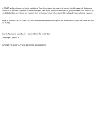 A DENSO também lançou o primeiro medidor de fluxo de massa do tipo plug-in do mundo inserido na parede do tubo de
admissão, o tamanho e o peso e facilita a instalação, além de ser o primeiro a introdução quantitativa em seus sensores de
medição Lambda, permitindo que eles detectem tanto se a mistura ar/combustível é muito pobre ou muito rica, e quanto.
Hoje, os produtos EMS da DENSO são montados como equipamentos originais em muitas das principais marcas de veículos
do mundo.
Rua Dr. Tavares de Macedo, 233 - Icaraí, Niterói - RJ, 24220-211
3VVQ+QW7 Niterói, RJ
22°54'20.1"S+43°06'36.7"W/@-22.905574,-43.1144302,17
 