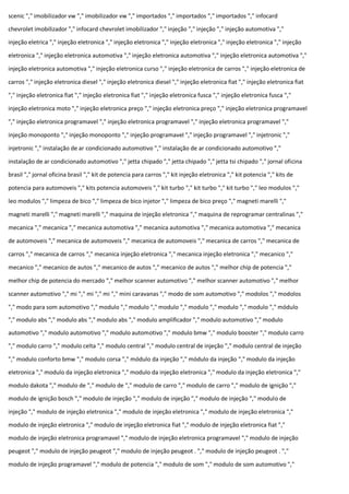 scenic "," imobilizador vw "," imobilizador vw "," importados "," importados "," importados "," infocard
chevrolet imobilizador "," infocard chevrolet imobilizador "," injeção "," injeção "," injeção automotiva ","
injeção eletrica "," injeção eletronica "," injeção eletronica "," injeção eletronica "," injeção eletronica "," injeção
eletronica "," injeção eletronica automotiva "," injeção eletronica automotiva "," injeção eletronica automotiva ","
injeção eletronica automotiva "," injeção eletronica curso "," injeção eletronica de carros "," injeção eletronica de
carros "," injeção eletronica diesel "," injeção eletronica diesel "," injeção eletronica fiat "," injeção eletronica fiat
"," injeção eletronica fiat "," injeção eletronica fiat "," injeção eletronica fusca "," injeção eletronica fusca ","
injeção eletronica moto "," injeção eletronica preço "," injeção eletronica preço "," injeção eletronica programavel
"," injeção eletronica programavel "," injeção eletronica programavel "," injeção eletronica programavel ","
injeção monoponto "," injeção monoponto "," injeção programavel "," injeção programavel "," injetronic ","
injetronic "," instalação de ar condicionado automotivo "," instalação de ar condicionado automotivo ","
instalação de ar condicionado automotivo "," jetta chipado "," jetta chipado "," jetta tsi chipado "," jornal oficina
brasil "," jornal oficina brasil "," kit de potencia para carros "," kit injeção eletronica "," kit potencia "," kits de
potencia para automoveis "," kits potencia automoveis "," kit turbo "," kit turbo "," kit turbo "," leo modulos ","
leo modulos "," limpeza de bico "," limpeza de bico injetor "," limpeza de bico preço "," magneti marelli ","
magneti marelli "," magneti marelli "," maquina de injeção eletronica "," maquina de reprogramar centralinas ","
mecanica "," mecanica "," mecanica automotiva "," mecanica automotiva "," mecanica automotiva "," mecanica
de automoveis "," mecanica de automoveis "," mecanica de automoveis "," mecanica de carros "," mecanica de
carros "," mecanica de carros "," mecanica injeção eletronica "," mecanica injeção eletronica "," mecanico ","
mecanico "," mecanico de autos "," mecanico de autos "," mecanico de autos "," melhor chip de potencia ","
melhor chip de potencia do mercado "," melhor scanner automotivo "," melhor scanner automotivo "," melhor
scanner automotivo "," mi "," mi "," mi "," mini caravanas "," modo de som automotivo "," modolos "," modolos
"," modo para som automotivo "," modulo "," modulo "," modulo "," modulo "," modulo "," modulo "," módulo
"," modulo abs "," modulo abs "," modulo abs "," modulo amplificador "," modulo automotivo "," modulo
automotivo "," modulo automotivo "," modulo automotivo "," modulo bmw "," modulo booster "," modulo carro
"," modulo carro "," modulo celta "," modulo central "," modulo central de injeção "," modulo central de injeção
"," modulo conforto bmw "," modulo corsa "," módulo da injeção "," módulo da injeção "," modulo da injeção
eletronica "," modulo da injeção eletronica "," modulo da injeção eletronica "," modulo da injeção eletronica ","
modulo dakota "," modulo de "," modulo de "," modulo de carro "," modulo de carro "," modulo de ignição ","
modulo de ignição bosch "," modulo de injeção "," modulo de injeção "," modulo de injeção "," modulo de
injeção "," modulo de injeção eletronica "," modulo de injeção eletronica "," modulo de injeção eletronica ","
modulo de injeção eletronica "," modulo de injeção eletronica fiat "," modulo de injeção eletronica fiat ","
modulo de injeção eletronica programavel "," modulo de injeção eletronica programavel "," modulo de injeção
peugeot "," modulo de injeção peugeot "," modulo de injeção peugeot . "," modulo de injeção peugeot . ","
modulo de injeção programavel "," modulo de potencia "," modulo de som "," modulo de som automotivo ","
 