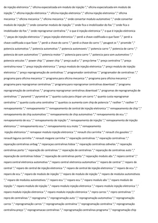 de injeção eletronica "," oficina especializada em modulo de injeção "," oficina especializada em modulo de
injeção "," oficina injeção eletronica "," oficina injeção eletronica "," oficina injeção eletronica "," oficina
mecanica "," oficina mecanica "," oficina mecanica "," onde consertar modulo automotivo "," onde consertar
modulo de injeção "," onde consertar modulo de injeção "," onde fica o imobilizador do fox "," onde fica o
imobilizador do fox "," onde reprogramar centralina "," o que é injeção eletronica "," o que é injeção eletronica
"," peças de injeção eletronica "," peças injeção eletronica "," perdi a chave codificada o que fazer "," perdi a
chave codificada o que fazer "," perdi a chave do carro "," perdi a chave do carro "," peugeot zx "," piramide ","
potencia automotiva "," potencia automotiva "," potencia automoveis "," potencia carro "," potencia de carro ","
potencia de som automotivo "," potencia motor "," potencia para carro "," potencia para som automotivo ","
potencia veiculos "," power chip "," power chip "," preço audi a "," preço bmw "," preço centralina "," preço
centralina nova "," preço injeção eletronica "," preço modulo de injeção eletronica "," preço modulo de injeção
eletronica "," preço reprogramação de centralinas "," programador centralinas "," programador de centralinas ","
programa para oficina mecanica "," programa para oficina mecanica "," programa para oficina mecanica ","
programa para reprogramar centralinas "," programa para reprogramar centralinas download "," programa
reprogramação de centralinas "," programa reprogramar centralinas download "," programas de reprogramação de
centralinas "," pyramid "," pyramid w "," quanto custa para chipar um carro "," quanto custa reprogramar
centralina "," quanto custa uma centralina "," quantos cv aumenta com chip de potencia "," rasther "," rasther ","
remapeamento "," remapeamento "," remapeamento de central de injeção eletronica "," remapeamento de chip ","
remapeamento de chip automotivo "," remapeamento de chip automotivo "," remapeamento de ecu ","
remapeamento de ecu "," remapeamento de injeção "," remapeamento de injeção "," remapeamento de injeção
eletronica "," remapeamento ecu "," remapeamento ecu moto "," remapeamento
injeção eletronica "," remapear modulo injeção eletronica "," renault clio carrinha "," renault clio gasoleo ","
renault laguna carrinha "," renault megane carrinha "," reparação centralinas "," reparação centralinas ","
reparação centralinas airbag "," reparaçao centralinas lisboa "," reparação centralinas odivelas "," reparação
centralinas porto "," reparação de centralinas "," reparação de centralinas "," reparação de centralinas auto ","
reparação de centralinas lisboa "," reparação de centralinas porto "," reparação modulo abs "," reparo central ","
reparo central eletronica automotiva "," reparo central eletronica automotiva "," reparo de central "," reparo de
central "," reparo de central de injeção eletronica "," reparo de central de injeção eletronica "," reparo de ecu ","
reparo de ecu "," reparo de modulo de injeção "," reparo de modulo de injeção "," reparo de modulos automotivos
"," reparo de modulos automotivos "," reparo ecu "," reparo ecu "," reparo modulo abs "," reparo modulo de
injeção "," reparo modulo de injeção "," reparo modulo injeção eletronica "," reparo modulo injeção eletronica ","
reparo modulo injeção eletronica "," reparo modulo injeção eletronica "," repro carros "," repro centralinas ","
repro de centralinas "," reprograma "," reprogramação auto "," reprogramação automotiva "," reprogramação
carros "," reprogramação carros "," reprogramação centralina "," reprogramação centralina "," reprogramação
centralina preço "," reprogramacao centralinas "," reprogramação centralinas programa "," reprogramação chip
 