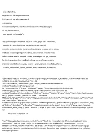 área automotiva,
especializada em injeção eletrônica,
freios abs, air bag, eletrica em geral.
montadoras,
laboratório completo para efetuar reparos em módulos de injeção,
air bag, imobilizadores,
tudo testado em bancada.">
"Equipamentos para mecânica, peças de carros, peças para automóveis,
módulos de carros, loja virtual mecânica, mecânica virtual,
mecanica online, mecânica comprar online, comprar peças de carros online,
módulos, peças em geral para mecânica, treinamentos, imobilizadores,
linha francesa, renault, peugeot, citroen, volkswagen, fiat, gm, chevrolet,
ford, treinamento online, injeção eletrônica, carros, oficina mecânica,
criciúma, Eduardo tessmann, ecu, eprom, eeprom, compre, importados, chaves,
chaveiro, imobilizador, central, centrais, dicas, automotivo, automotiva,
"Conserto de Módulos - Voltmac","isPartOf":{"@id":"https://voltmac.com.br/#website"},"datePublished":"2021-09-
14T00:50:09+00:00","dateModified":"2021-09-
14T00:50:10+00:00","breadcrumb":{"@id":"https://voltmac.com.br/conserto-de-
modulos/#breadcrumb"},"inLanguage":"pt-
BR","potentialAction":[{"@type":"ReadAction","target":["https://voltmac.com.br/conserto-de-
modulos/"]}]},{"@type":"BreadcrumbList","@id":"https://voltmac.com.br/conserto-de-
modulos/#breadcrumb","itemListElement":[{"@type":"ListItem","position":1,"name":"Início","item":"https://voltmac.com.
br/"},{"@type":"ListItem","position":2,"name":"Conserto de
Módulos"}]},{"@type":"WebSite","@id":"https://voltmac.com.br/#website","url":"https://voltmac.com.br/","name":"Volt
mac","description":"Soluções em
Geradores","publisher":{"@id":"https://voltmac.com.br/#organization"},"potentialAction":[{"@type":"SearchAction","targ
et":{"@type":"EntryPoint","urlTemplate":"https://voltmac.com.br/?s={search_term_string}"},"query-input":"required
name=search_term_string"}],"iption":"Voltmac"},"image":{"@id":"https://voltmac.com.br/#/schema/logo/image/"}}]}</scr
ipt>
<!-- / Yoast SEO plugin. -->
","url":"https://boschpereirabarreto.com.br/","name":"Bosch Car - Pereira Barreto - Mecânica, Injeção eletrônica,
Alinhamento","isPartOf":{"@id":"https://boschpereirabarreto.com.br/#website"},"datePublished":"2018-02-
05T11:04:12+00:00","dateModified":"2022-12-16T19:31:47+00:00","description":"Serviços automotivos com equipe
especializada e a melhor tecnologia disponível no mercado. Além disso, você conta com produtos e serviços exclusivos
Bosch para garantia e
 