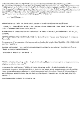 confiabilidade.","breadcrumb":{"@id":"https://boschpereirabarreto.com.br/#breadcrumb"},"inLanguage":"pt-
BR","potentialAction":[{"@type":"ReadAction","target":["https://boschpereirabarreto.com.br/"]}]},{"@type":"Breadcrumb
List","@id":"https://boschpereirabarreto.com.br/#breadcrumb","itemListElement":[{"@type":"ListItem","position":1,"nam
e":"Início"}]},{"@type":"WebSite","@id":"https://boschpereirabarreto.com.br/#website","url":"https://boschpereirabarret
o.com.br/","name":"Bosch Car Service - Pereira Barreto","description":"Oficina Mecânica autorizada Bosquery-
input":"required name=search_term_string"}],"inLanguage":"pt-BR"}]}</script>
<!-- / Yoast SEO plugin. -->
REMAPEAMENTO DE CHIPS, FAP - DPF REPAROS, CONSERTO / REPARO DE MÓDULOS DE INJEÇÃO (ECU),
CODIFICAÇÕES E PROGRAMAÇÃO MERCEDES BENZ - SMART, DTC OFF, REPARO DE ELV MERCEDES ELETRÔNICO BLOQUEIO
DE VOLANTE PARA W204 W207 W212 X204, REPARO /
RESET MÓDULO DE AIR BAG, DIAGNÓSTICO ELETRÔNICO, GM - CADILLAC SPECIALIST, RESET CAMBIO EGS 8HP (Fxx, Gxx,
Exx SERIA),
RETIRADA E PROGRAMAÇÃO DE IMOBILIZADORES, New Genius Slave, New Trasdata salve, TCU (Unidade de Controle de
Transmissão)
Remapeamento, HPtuners arquivos , Checksum soma de verificação , GM Soluções ECU / TCU / BCM / EPS, GM SOLUÇÕES
ECU / TCU / BCM / EPS,
Ram 2500 PERFORMANCE / DPF / EGR/ TVA, MECHATRONIC SOLUTIONS FOR AUTOMOTIVE (TCU), TROCA DE ÓLEO DE
CÂMBIO AUTOMÁTICO, ADAS PRO X-431,
CALIBRAGEM DE NITROGÊNIO, SOLDA BGA, " />
"Módulos de Injeção, ABS, airbag, cambio e direção. Imobilizadores, BCs, componentes, arquivos, cursos, programadores,
adaptadores, painéis e muito mais." />
<meta name="keywords" content="Módulos de Injeção, ABS, airbag, cambio e direção, Imobilizador, BCs, bcm,
componente, conserto, circuito integrado, drive, ci, datasheet, ecu, reparo, central, Arquivo, Decode, reset, descodificar,
cursos, programadores, eprom, adaptadores, painéis, leo módulos, Bosch, Delco, Ford, Fairchild, ST, Infineon, Magneti,
Marelli, Motorola, Mitsubishi, honda, GM, VW, Audi, Ford, Fiat, Renault, Peugou, Citroen, 5NP, 5NF, 4afb, 49fb, 59fb,
me7.9.6, " />
<meta name="robots" content="INDEX,FOLLOW" />
 