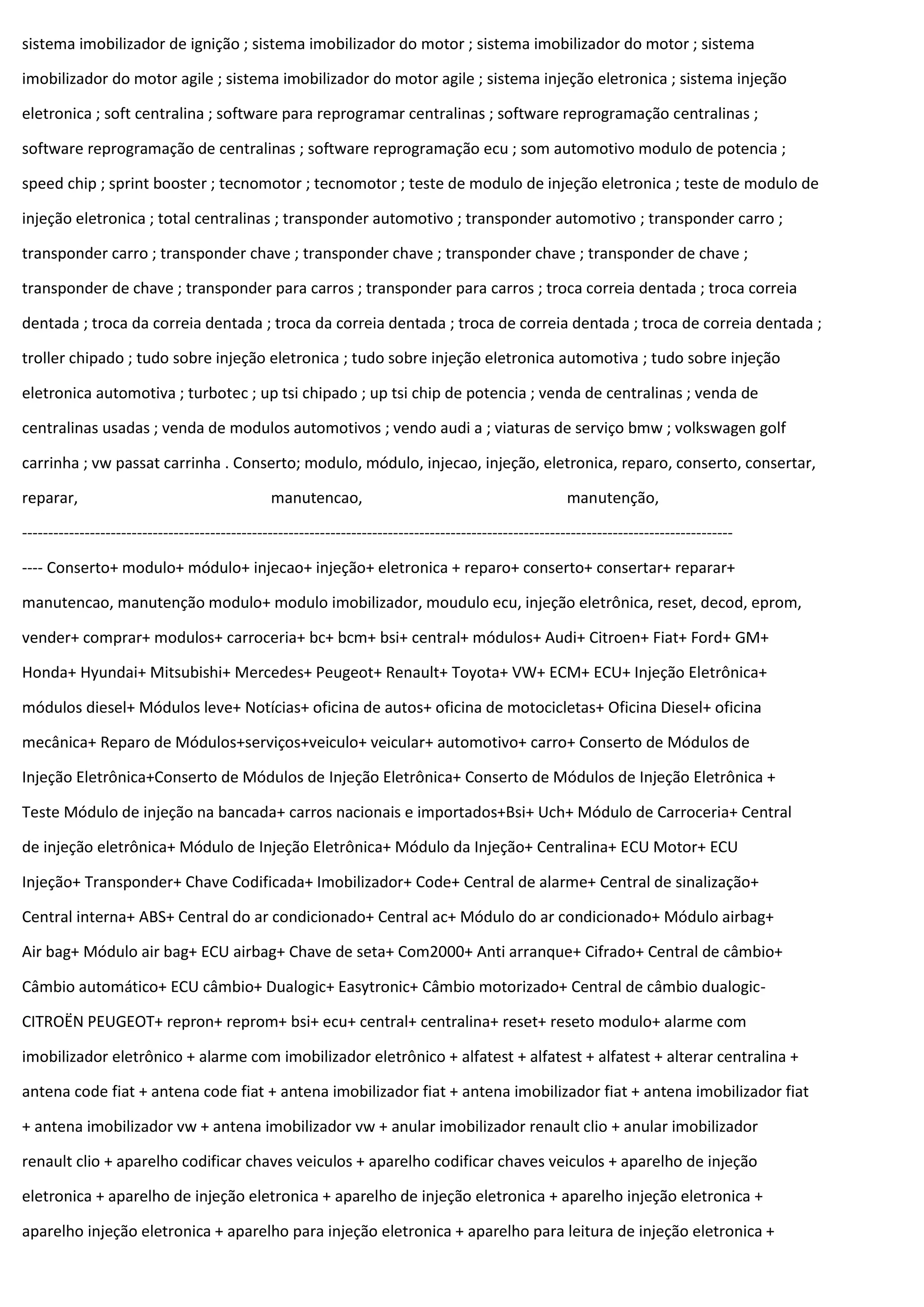 sistema imobilizador de ignição ; sistema imobilizador do motor ; sistema imobilizador do motor ; sistema
imobilizador do motor agile ; sistema imobilizador do motor agile ; sistema injeção eletronica ; sistema injeção
eletronica ; soft centralina ; software para reprogramar centralinas ; software reprogramação centralinas ;
software reprogramação de centralinas ; software reprogramação ecu ; som automotivo modulo de potencia ;
speed chip ; sprint booster ; tecnomotor ; tecnomotor ; teste de modulo de injeção eletronica ; teste de modulo de
injeção eletronica ; total centralinas ; transponder automotivo ; transponder automotivo ; transponder carro ;
transponder carro ; transponder chave ; transponder chave ; transponder chave ; transponder de chave ;
transponder de chave ; transponder para carros ; transponder para carros ; troca correia dentada ; troca correia
dentada ; troca da correia dentada ; troca da correia dentada ; troca de correia dentada ; troca de correia dentada ;
troller chipado ; tudo sobre injeção eletronica ; tudo sobre injeção eletronica automotiva ; tudo sobre injeção
eletronica automotiva ; turbotec ; up tsi chipado ; up tsi chip de potencia ; venda de centralinas ; venda de
centralinas usadas ; venda de modulos automotivos ; vendo audi a ; viaturas de serviço bmw ; volkswagen golf
carrinha ; vw passat carrinha . Conserto; modulo, módulo, injecao, injeção, eletronica, reparo, conserto, consertar,
reparar, manutencao, manutenção,
----------------------------------------------------------------------------------------------------------------------------------------
---- Conserto+ modulo+ módulo+ injecao+ injeção+ eletronica + reparo+ conserto+ consertar+ reparar+
manutencao, manutenção modulo+ modulo imobilizador, moudulo ecu, injeção eletrônica, reset, decod, eprom,
vender+ comprar+ modulos+ carroceria+ bc+ bcm+ bsi+ central+ módulos+ Audi+ Citroen+ Fiat+ Ford+ GM+
Honda+ Hyundai+ Mitsubishi+ Mercedes+ Peugeot+ Renault+ Toyota+ VW+ ECM+ ECU+ Injeção Eletrônica+
módulos diesel+ Módulos leve+ Notícias+ oficina de autos+ oficina de motocicletas+ Oficina Diesel+ oficina
mecânica+ Reparo de Módulos+serviços+veiculo+ veicular+ automotivo+ carro+ Conserto de Módulos de
Injeção Eletrônica+Conserto de Módulos de Injeção Eletrônica+ Conserto de Módulos de Injeção Eletrônica +
Teste Módulo de injeção na bancada+ carros nacionais e importados+Bsi+ Uch+ Módulo de Carroceria+ Central
de injeção eletrônica+ Módulo de Injeção Eletrônica+ Módulo da Injeção+ Centralina+ ECU Motor+ ECU
Injeção+ Transponder+ Chave Codificada+ Imobilizador+ Code+ Central de alarme+ Central de sinalização+
Central interna+ ABS+ Central do ar condicionado+ Central ac+ Módulo do ar condicionado+ Módulo airbag+
Air bag+ Módulo air bag+ ECU airbag+ Chave de seta+ Com2000+ Anti arranque+ Cifrado+ Central de câmbio+
Câmbio automático+ ECU câmbio+ Dualogic+ Easytronic+ Câmbio motorizado+ Central de câmbio dualogic-
CITROËN PEUGEOT+ repron+ reprom+ bsi+ ecu+ central+ centralina+ reset+ reseto modulo+ alarme com
imobilizador eletrônico + alarme com imobilizador eletrônico + alfatest + alfatest + alfatest + alterar centralina +
antena code fiat + antena code fiat + antena imobilizador fiat + antena imobilizador fiat + antena imobilizador fiat
+ antena imobilizador vw + antena imobilizador vw + anular imobilizador renault clio + anular imobilizador
renault clio + aparelho codificar chaves veiculos + aparelho codificar chaves veiculos + aparelho de injeção
eletronica + aparelho de injeção eletronica + aparelho de injeção eletronica + aparelho injeção eletronica +
aparelho injeção eletronica + aparelho para injeção eletronica + aparelho para leitura de injeção eletronica +
 