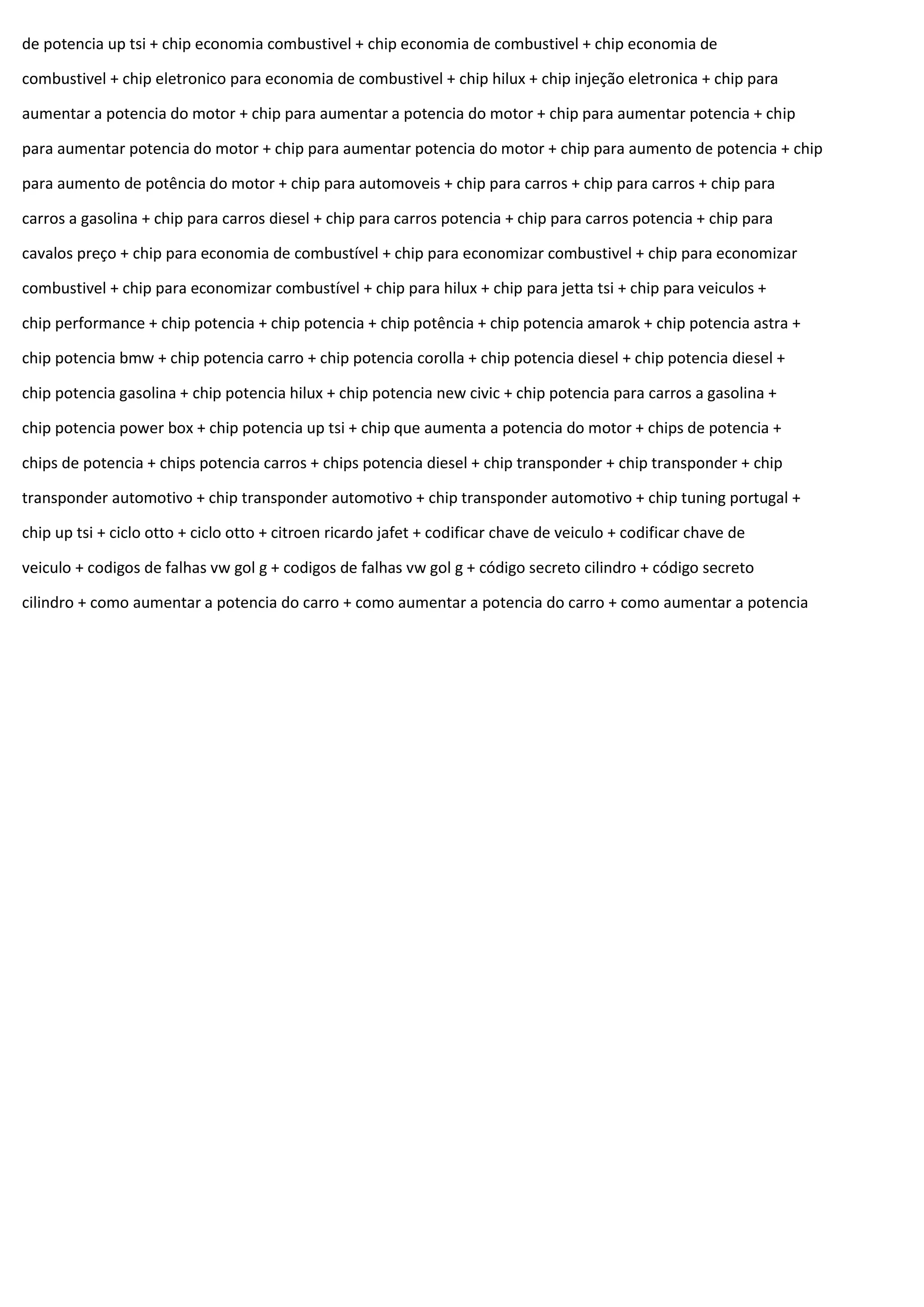 de potencia up tsi + chip economia combustivel + chip economia de combustivel + chip economia de
combustivel + chip eletronico para economia de combustivel + chip hilux + chip injeção eletronica + chip para
aumentar a potencia do motor + chip para aumentar a potencia do motor + chip para aumentar potencia + chip
para aumentar potencia do motor + chip para aumentar potencia do motor + chip para aumento de potencia + chip
para aumento de potência do motor + chip para automoveis + chip para carros + chip para carros + chip para
carros a gasolina + chip para carros diesel + chip para carros potencia + chip para carros potencia + chip para
cavalos preço + chip para economia de combustível + chip para economizar combustivel + chip para economizar
combustivel + chip para economizar combustível + chip para hilux + chip para jetta tsi + chip para veiculos +
chip performance + chip potencia + chip potencia + chip potência + chip potencia amarok + chip potencia astra +
chip potencia bmw + chip potencia carro + chip potencia corolla + chip potencia diesel + chip potencia diesel +
chip potencia gasolina + chip potencia hilux + chip potencia new civic + chip potencia para carros a gasolina +
chip potencia power box + chip potencia up tsi + chip que aumenta a potencia do motor + chips de potencia +
chips de potencia + chips potencia carros + chips potencia diesel + chip transponder + chip transponder + chip
transponder automotivo + chip transponder automotivo + chip transponder automotivo + chip tuning portugal +
chip up tsi + ciclo otto + ciclo otto + citroen ricardo jafet + codificar chave de veiculo + codificar chave de
veiculo + codigos de falhas vw gol g + codigos de falhas vw gol g + código secreto cilindro + código secreto
cilindro + como aumentar a potencia do carro + como aumentar a potencia do carro + como aumentar a potencia
 