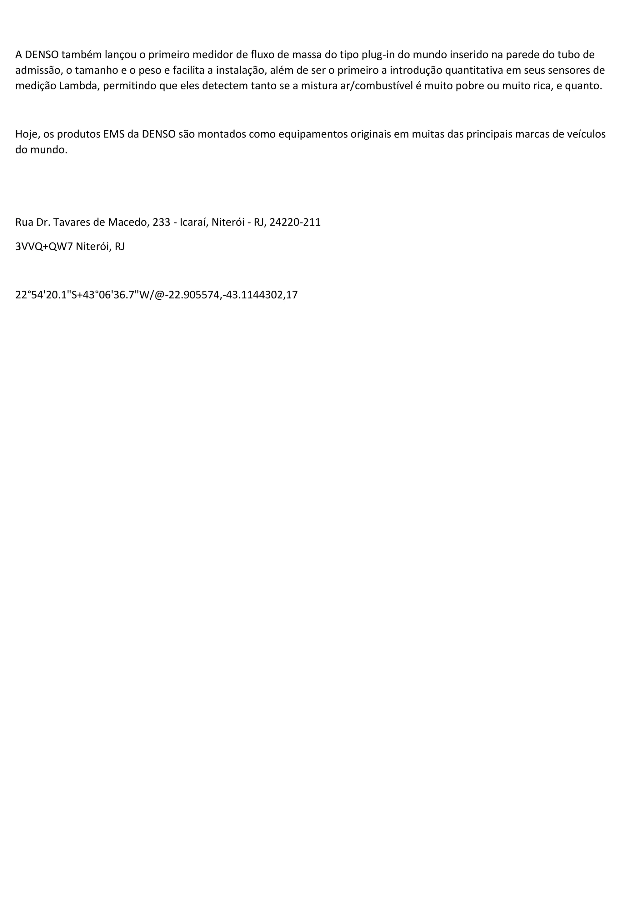A DENSO também lançou o primeiro medidor de fluxo de massa do tipo plug-in do mundo inserido na parede do tubo de
admissão, o tamanho e o peso e facilita a instalação, além de ser o primeiro a introdução quantitativa em seus sensores de
medição Lambda, permitindo que eles detectem tanto se a mistura ar/combustível é muito pobre ou muito rica, e quanto.
Hoje, os produtos EMS da DENSO são montados como equipamentos originais em muitas das principais marcas de veículos
do mundo.
Rua Dr. Tavares de Macedo, 233 - Icaraí, Niterói - RJ, 24220-211
3VVQ+QW7 Niterói, RJ
22°54'20.1"S+43°06'36.7"W/@-22.905574,-43.1144302,17
 