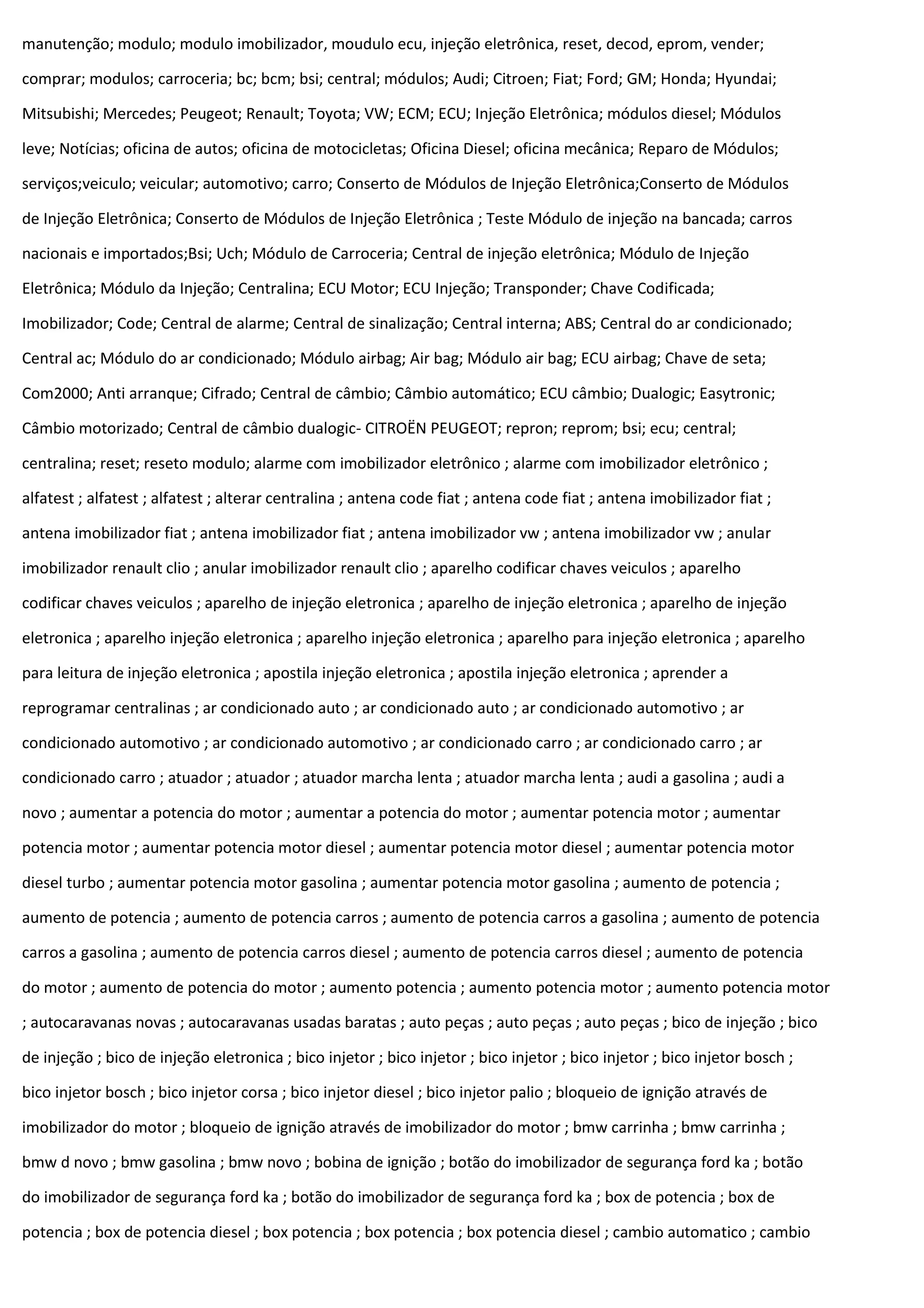 manutenção; modulo; modulo imobilizador, moudulo ecu, injeção eletrônica, reset, decod, eprom, vender;
comprar; modulos; carroceria; bc; bcm; bsi; central; módulos; Audi; Citroen; Fiat; Ford; GM; Honda; Hyundai;
Mitsubishi; Mercedes; Peugeot; Renault; Toyota; VW; ECM; ECU; Injeção Eletrônica; módulos diesel; Módulos
leve; Notícias; oficina de autos; oficina de motocicletas; Oficina Diesel; oficina mecânica; Reparo de Módulos;
serviços;veiculo; veicular; automotivo; carro; Conserto de Módulos de Injeção Eletrônica;Conserto de Módulos
de Injeção Eletrônica; Conserto de Módulos de Injeção Eletrônica ; Teste Módulo de injeção na bancada; carros
nacionais e importados;Bsi; Uch; Módulo de Carroceria; Central de injeção eletrônica; Módulo de Injeção
Eletrônica; Módulo da Injeção; Centralina; ECU Motor; ECU Injeção; Transponder; Chave Codificada;
Imobilizador; Code; Central de alarme; Central de sinalização; Central interna; ABS; Central do ar condicionado;
Central ac; Módulo do ar condicionado; Módulo airbag; Air bag; Módulo air bag; ECU airbag; Chave de seta;
Com2000; Anti arranque; Cifrado; Central de câmbio; Câmbio automático; ECU câmbio; Dualogic; Easytronic;
Câmbio motorizado; Central de câmbio dualogic- CITROËN PEUGEOT; repron; reprom; bsi; ecu; central;
centralina; reset; reseto modulo; alarme com imobilizador eletrônico ; alarme com imobilizador eletrônico ;
alfatest ; alfatest ; alfatest ; alterar centralina ; antena code fiat ; antena code fiat ; antena imobilizador fiat ;
antena imobilizador fiat ; antena imobilizador fiat ; antena imobilizador vw ; antena imobilizador vw ; anular
imobilizador renault clio ; anular imobilizador renault clio ; aparelho codificar chaves veiculos ; aparelho
codificar chaves veiculos ; aparelho de injeção eletronica ; aparelho de injeção eletronica ; aparelho de injeção
eletronica ; aparelho injeção eletronica ; aparelho injeção eletronica ; aparelho para injeção eletronica ; aparelho
para leitura de injeção eletronica ; apostila injeção eletronica ; apostila injeção eletronica ; aprender a
reprogramar centralinas ; ar condicionado auto ; ar condicionado auto ; ar condicionado automotivo ; ar
condicionado automotivo ; ar condicionado automotivo ; ar condicionado carro ; ar condicionado carro ; ar
condicionado carro ; atuador ; atuador ; atuador marcha lenta ; atuador marcha lenta ; audi a gasolina ; audi a
novo ; aumentar a potencia do motor ; aumentar a potencia do motor ; aumentar potencia motor ; aumentar
potencia motor ; aumentar potencia motor diesel ; aumentar potencia motor diesel ; aumentar potencia motor
diesel turbo ; aumentar potencia motor gasolina ; aumentar potencia motor gasolina ; aumento de potencia ;
aumento de potencia ; aumento de potencia carros ; aumento de potencia carros a gasolina ; aumento de potencia
carros a gasolina ; aumento de potencia carros diesel ; aumento de potencia carros diesel ; aumento de potencia
do motor ; aumento de potencia do motor ; aumento potencia ; aumento potencia motor ; aumento potencia motor
; autocaravanas novas ; autocaravanas usadas baratas ; auto peças ; auto peças ; auto peças ; bico de injeção ; bico
de injeção ; bico de injeção eletronica ; bico injetor ; bico injetor ; bico injetor ; bico injetor ; bico injetor bosch ;
bico injetor bosch ; bico injetor corsa ; bico injetor diesel ; bico injetor palio ; bloqueio de ignição através de
imobilizador do motor ; bloqueio de ignição através de imobilizador do motor ; bmw carrinha ; bmw carrinha ;
bmw d novo ; bmw gasolina ; bmw novo ; bobina de ignição ; botão do imobilizador de segurança ford ka ; botão
do imobilizador de segurança ford ka ; botão do imobilizador de segurança ford ka ; box de potencia ; box de
potencia ; box de potencia diesel ; box potencia ; box potencia ; box potencia diesel ; cambio automatico ; cambio
 