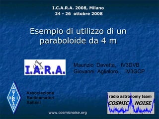 I.C.A.R.A. 2008, Milano
            24 - 26 ottobre 2008



 Esempio di utilizzo di un
   paraboloide da 4 m

                     Maurizio Devetta, IV3DVB
                     Giovanni Aglialoro , IV3GCP


Associazione
Radioamatori
Italiani

         www.cosmicnoise.org
 