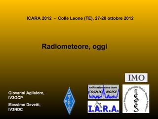 ICARA 2012 - Colle Leone (TE), 27-28 ottobre 2012




                   Radiometeore, oggi




Giovanni Aglialoro,
IV3GCP
Massimo Devetti,
IV3NDC
                                                 1
 