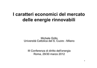 I caratteri economici del mercato
     delle energie rinnovabili


                  Michele Grillo
     Università Cattolica del S. Cuore - Milano


        III Conferenza di diritto dell’energia
             Roma, 29/30 marzo 2012

                                                  1
 