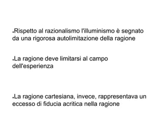 ●Rispetto al razionalismo l'illuminismo è segnato
da una rigorosa autolimitazione della ragione
●La ragione deve limitarsi al campo
dell'esperienza
●La ragione cartesiana, invece, rappresentava un
eccesso di fiducia acritica nella ragione
 
