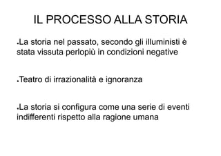 IL PROCESSO ALLA STORIA
●La storia nel passato, secondo gli illuministi è
stata vissuta perlopiù in condizioni negative
●Teatro di irrazionalità e ignoranza
●La storia si configura come una serie di eventi
indifferenti rispetto alla ragione umana
 