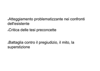 ●Atteggiamento problematizzante nei confronti
dell'esistente
●Critica delle tesi preconcette
●Battaglia contro il pregiudizio, il mito, la
superstizione
 