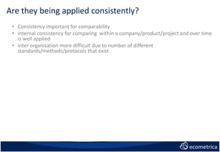 Are they being applied consistently?
• Consistency important for comparability
• internal consistency for comparing within a company/product/project and over time
is well applied
• inter organisation more difficult due to number of different
standards/methods/protocols that exist
 