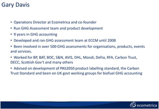 • Operations Director at Ecometrica and co-founder
• Run GHG Assessment team and product development
• 9 years in GHG accounting
• Developed and ran GHG assessment team at ECCM until 2008
• Been involved in over 500 GHG assessments for organisations, products, events
and services.
• Worked for BP, BAT, BOC, S&N, AVIS, DHL, Mondi, Defra, RFA, Carbon Trust,
DECC, Scottish Gov’t and many others
• Advised on development of PAS2050 product labelling standard, the Carbon
Trust Standard and been on UK govt working groups for biofuel GHG accounting
Gary Davis
 