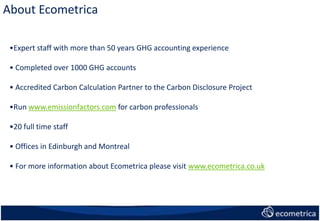About Ecometrica
•Expert staff with more than 50 years GHG accounting experience
• Completed over 1000 GHG accounts
• Accredited Carbon Calculation Partner to the Carbon Disclosure Project
•Run www.emissionfactors.com for carbon professionals
•20 full time staff
• Offices in Edinburgh and Montreal
• For more information about Ecometrica please visit www.ecometrica.co.uk
 