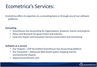 Ecometrica’s Services:
Ecometrica offers its expertise on a consulting basis or through one of our software
platforms
Consulting
• Greenhouse Gas Accounting for organisations, products, events and projects
• Policy and Research for government and industry
• Land Use Impact and Ecosystem Services assessment and monitoring
Software as a service
• Our Impacts – CDP Accredited Greenhouse Gas Accounting platform
• Our Ecosystem – Advanced Web based spatial mapping tool for
environmental impacts
• www.emissionfactors.com
 