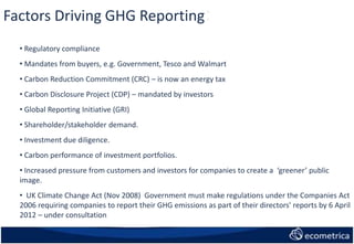 Factors Driving GHG Reporting:
• Regulatory compliance
• Mandates from buyers, e.g. Government, Tesco and Walmart
• Carbon Reduction Commitment (CRC) – is now an energy tax
• Carbon Disclosure Project (CDP) – mandated by investors
• Global Reporting Initiative (GRI)
• Shareholder/stakeholder demand.
• Investment due diligence.
• Carbon performance of investment portfolios.
• Increased pressure from customers and investors for companies to create a ‘greener’ public
image.
• UK Climate Change Act (Nov 2008) Government must make regulations under the Companies Act
2006 requiring companies to report their GHG emissions as part of their directors' reports by 6 April
2012 – under consultation
 