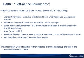 ICARB – “Setting the Boundaries”:
Already convened an expert panel and received evidence form the following:
• Michael Gillenwater - Executive Director and Dean, Greenhouse Gas Management
Institute
• Pedro Faria - Technical Director of the Carbon Disclosure Project
• Daniel Hinze - Senior Economist and the Head of Environmental Analysis Unit in the
Scottish Government
• Amie Fulton – COSLA
• Jonathan Shopley - Director, International Carbon Reduction and Offset Alliance (ICROA)
• Paul Adderley - Institute of Chartered Accountants
The aim of today will be to gather further evidence form the workgroup and feed it into
recommendations to ICARB
 