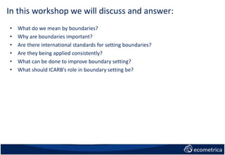 In this workshop we will discuss and answer:
• What do we mean by boundaries?
• Why are boundaries important?
• Are there international standards for setting boundaries?
• Are they being applied consistently?
• What can be done to improve boundary setting?
• What should ICARB’s role in boundary setting be?
 