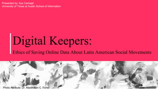 Digital Keepers:
Ethics of Saving Online Data About Latin American Social Movements
Photo Attribute: Dr. Maximilian C. Forte
Presented by: Itza Carbajal
University of Texas at Austin School of Information
 