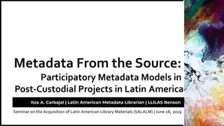Seminar on the Acquisition of Latin American Library Materials (SALALM) | June 28, 2019
Metadata From the Source:
Participatory Metadata Models in
Post-Custodial Projects in Latin America
Itza A. Carbajal | Latin American Metadata Librarian | LLILAS Benson
 