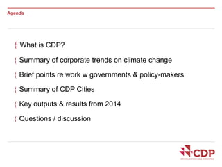 Agenda 
 What is CDP? 
 Summary of corporate trends on climate change 
 Brief points re work w governments & policy-makers 
 Summary of CDP Cities 
 Key outputs & results from 2014 
 Questions / discussion 
 