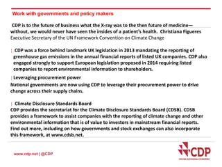 Work with governments and policy makers 
CDP is to the future of business what the X-ray was to the then future of medicine— 
without, we would never have seen the insides of a patient’s health. Christiana Figueres 
Executive Secretary of the UN Framework Convention on Climate Change 
 CDP was a force behind landmark UK legislation in 2013 mandating the reporting of 
greenhouse gas emissions in the annual financial reports of listed UK companies. CDP also 
engaged strongly to support European legislation proposed in 2014 requiring listed 
companies to report environmental information to shareholders. 
 Leveraging procurement power 
National governments are now using CDP to leverage their procurement power to drive 
change across their supply chains. 
 Climate Disclosure Standards Board 
CDP provides the secretariat for the Climate Disclosure Standards Board (CDSB). CDSB 
provides a framework to assist companies with the reporting of climate change and other 
environmental information that is of value to investors in mainstream financial reports. 
Find out more, including on how governments and stock exchanges can also incorporate 
this framework, at www.cdsb.net. 
www.cdp.net | @CDP 
 