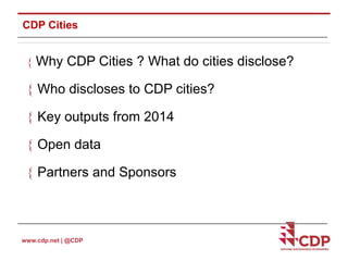 CDP Cities 
 Why CDP Cities ? What do cities disclose? 
 Who discloses to CDP cities? 
 Key outputs from 2014 
 Open data 
 Partners and Sponsors 
www.cdp.net | @CDP 
 