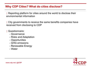 Why CDP Cities? What do cities disclose? 
 Reporting platform for cities around the world to disclose their 
environmental information 
 City governments to receive the same benefits companies have 
received from disclosing to CDP 
 Questionnaire: 
- Governance 
- Risks and Adaptation 
- Opportunities 
- GHG emissions 
- Renewable Energy 
- Water 
www.cdp.net | @CDP 
 