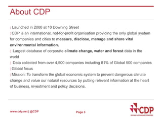 About CDP 
 Launched in 2000 at 10 Downing Street 
CDP is an international, not-for-profit organisation providing the only global system 
for companies and cities to measure, disclose, manage and share vital 
environmental information. 
 Largest database of corporate climate change, water and forest data in the 
world 
 Data collected from over 4,500 companies including 81% of Global 500 companies 
Global focus 
Mission: To transform the global economic system to prevent dangerous climate 
change and value our natural resources by putting relevant information at the heart 
of business, investment and policy decisions. 
www.cdp.net | @CDP 
Page 3 
 