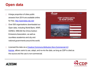 Open data 
 A large proportion of cities public 
answers from 2014 are available online 
for free. http://opendata.cdp.net/ 
 Over 500 organisations downloaded our 
Open data, including World Bank, WWF, 
CERES, WBCSD the China Carbon 
Emissions Association, as well as 
countless academics and city and 
national governments around the world. 
 Licensed the data via a Creative Commons Attribution Non-Commercial 4.0 
license, allows users to use, adapt, and re-mix the data, as long as CDP is cited as 
the source and the use is non-commercial. 
 