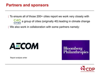 Partners and sponsors 
 To ensure all of those 200+ cities report we work very closely with 
- a group of cities (originally 40) leading in climate change 
 We also work in collaboration with some partners namely: 
Report analysis writer 
 