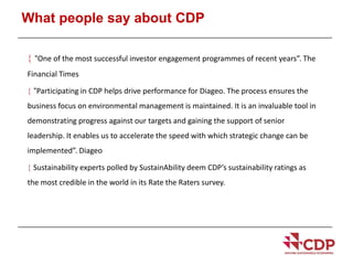 What people say about CDP 
 “One of the most successful investor engagement programmes of recent years”. The 
Financial Times 
 “Participating in CDP helps drive performance for Diageo. The process ensures the 
business focus on environmental management is maintained. It is an invaluable tool in 
demonstrating progress against our targets and gaining the support of senior 
leadership. It enables us to accelerate the speed with which strategic change can be 
implemented”. Diageo 
 Sustainability experts polled by SustainAbility deem CDP’s sustainability ratings as 
the most credible in the world in its Rate the Raters survey. 
 