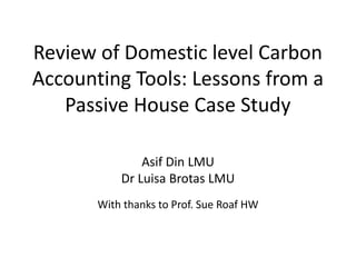 Review of Domestic level Carbon 
Accounting Tools: Lessons from a 
Passive House Case Study 
Asif Din LMU 
Dr Luisa Brotas LMU 
With thanks to Prof. Sue Roaf HW 
 