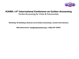 ICARB :: 6th International Conference on Carbon Accounting 
Carbon Accounting for Cities & Communities 
Workshop 1B: Building & Business Level Carbon Accounting :: Lessons from Business 
Mike Bonaventura bon@carboncentre.org | +44(0)1387 702091 
 