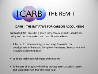THE REMIT 
ICARB - THE INITIATIVE FOR CARBON ACCOUNTING 
Purpose: ICARB provides a space for technical experts, academics, 
policy and decision makers and practitioners alike to: 
• A Forum to discuss and agree and ways forward in the 
development of Relevant, Complete, Consistent, Transparent and 
Accurate accounting tools. 
• To share technical challenges and solutions 
• To be part of a capacity building process across Scottish sectors 
and stakeholders in this emerging field. 
 