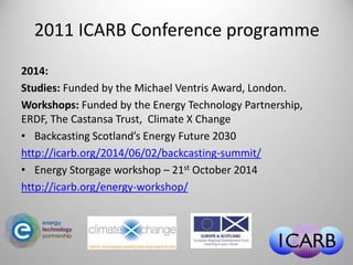 2011 ICARB Conference programme 
2014: 
Studies: Funded by the Michael Ventris Award, London. 
Workshops: Funded by the Energy Technology Partnership, 
ERDF, The Castansa Trust, Climate X Change 
• Backcasting Scotland’s Energy Future 2030 
http://icarb.org/2014/06/02/backcasting-summit/ 
• Energy Storgage workshop – 21st October 2014 
http://icarb.org/energy-workshop/ 
 